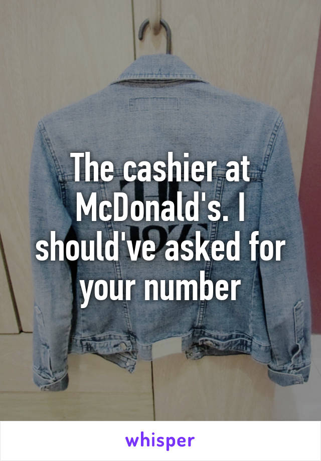 The cashier at McDonald's. I should've asked for your number
