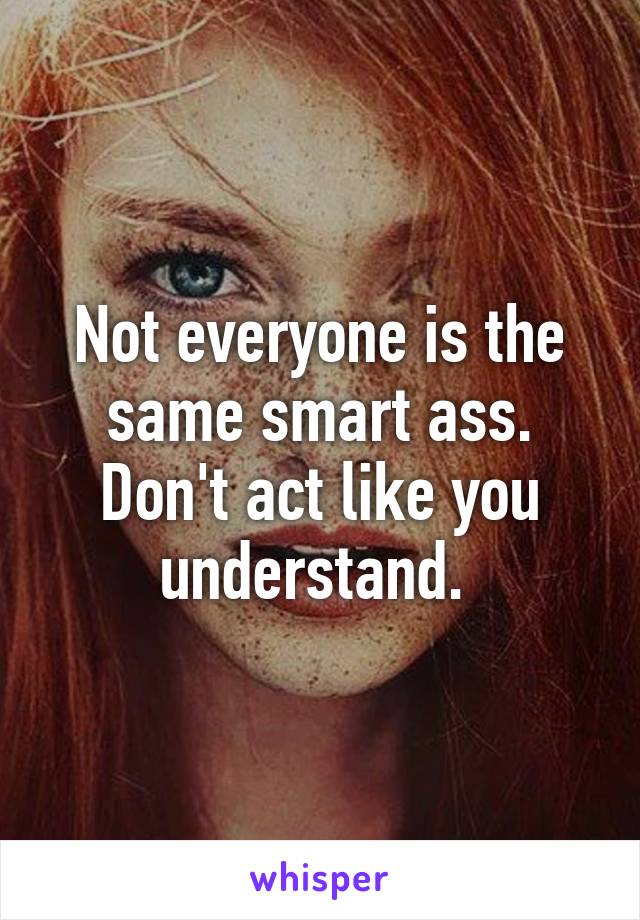 Not everyone is the same smart ass. Don't act like you understand. 