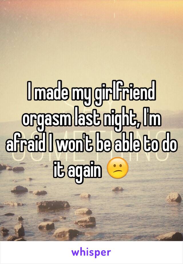 I made my girlfriend orgasm last night, I'm afraid I won't be able to do it again 😕
