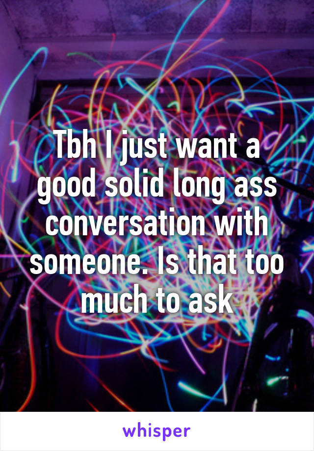 Tbh I just want a good solid long ass conversation with someone. Is that too much to ask