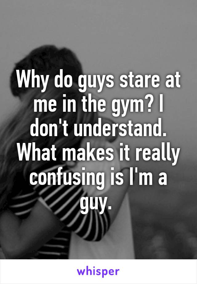 Why do guys stare at me in the gym? I don't understand. What makes it really confusing is I'm a guy. 