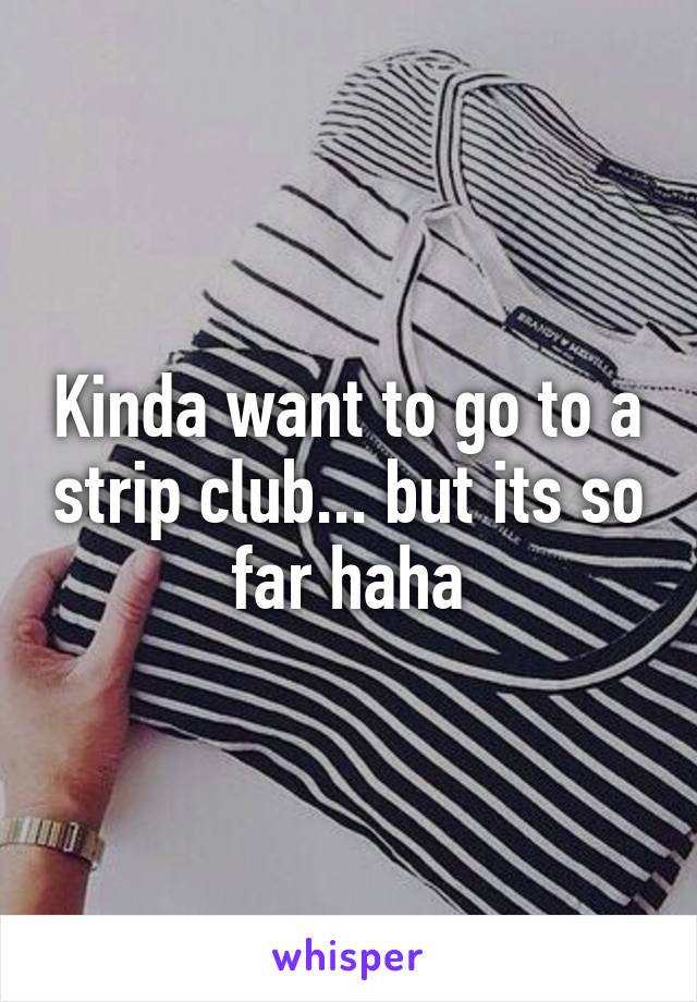 Kinda want to go to a strip club... but its so far haha