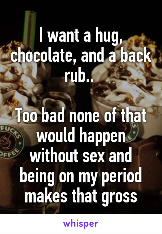 I want a hug, chocolate, and a back rub.. 

Too bad none of that would happen without sex and being on my period makes that gross