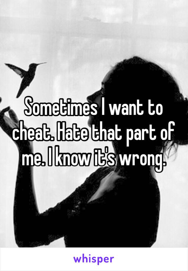 Sometimes I want to cheat. Hate that part of me. I know it's wrong. 