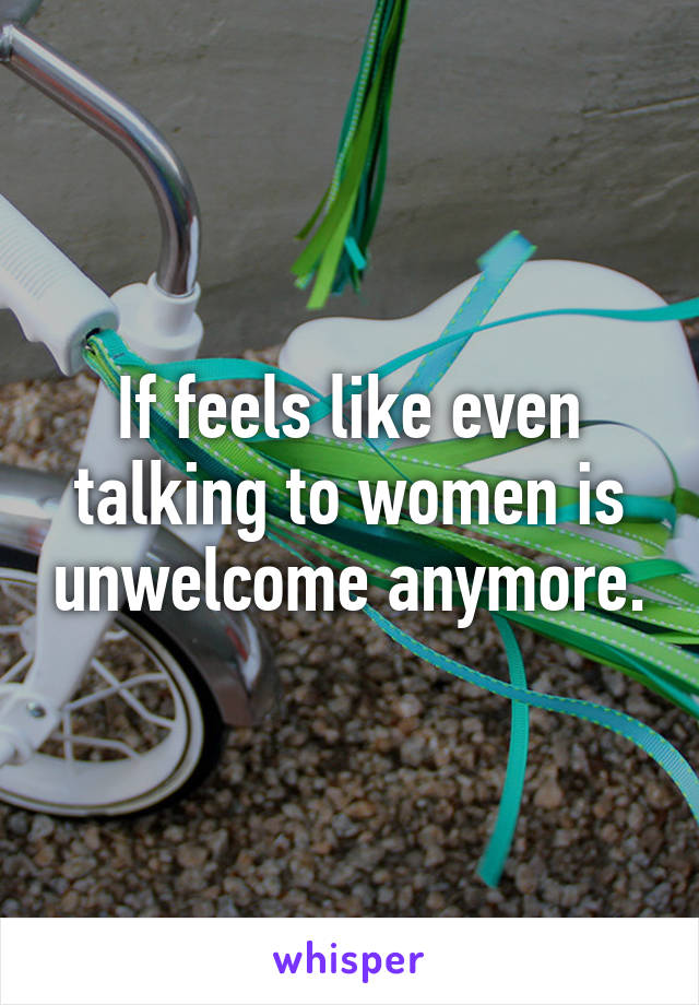 If feels like even talking to women is unwelcome anymore.
