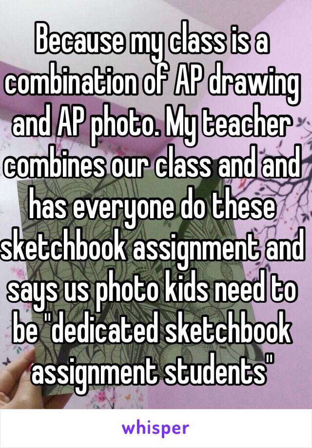 Because my class is a combination of AP drawing and AP photo. My teacher combines our class and and has everyone do these sketchbook assignment and says us photo kids need to be "dedicated sketchbook assignment students" 
