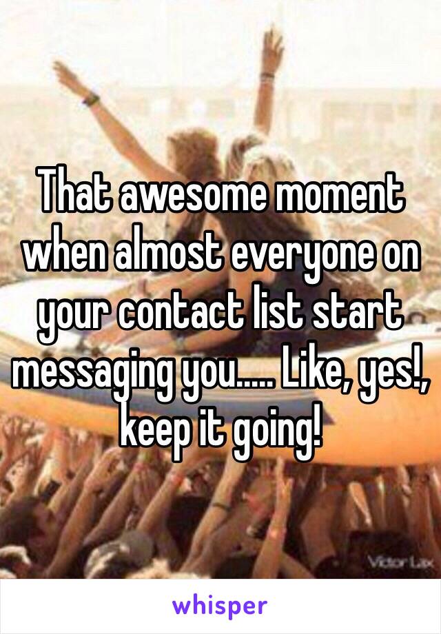 That awesome moment when almost everyone on your contact list start messaging you..... Like, yes!, keep it going!