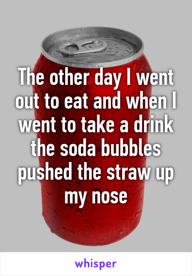 The other day I went out to eat and when I went to take a drink the soda bubbles pushed the straw up my nose