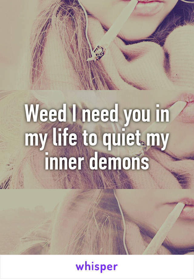 Weed I need you in my life to quiet my inner demons