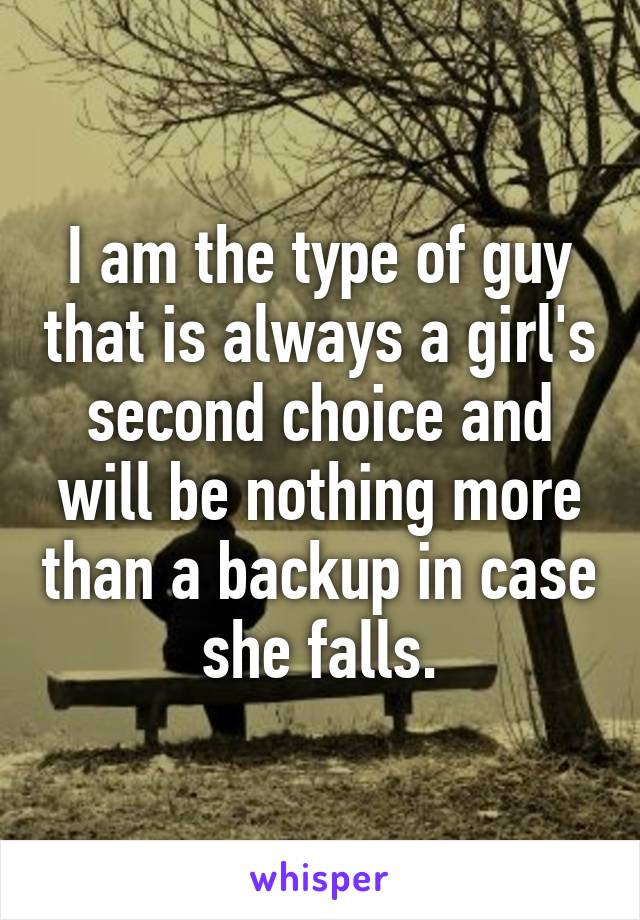 I am the type of guy that is always a girl's second choice and will be nothing more than a backup in case she falls.