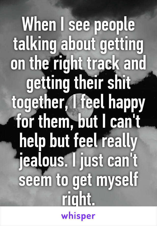 When I see people talking about getting on the right track and getting their shit together, I feel happy for them, but I can't help but feel really jealous. I just can't seem to get myself right.