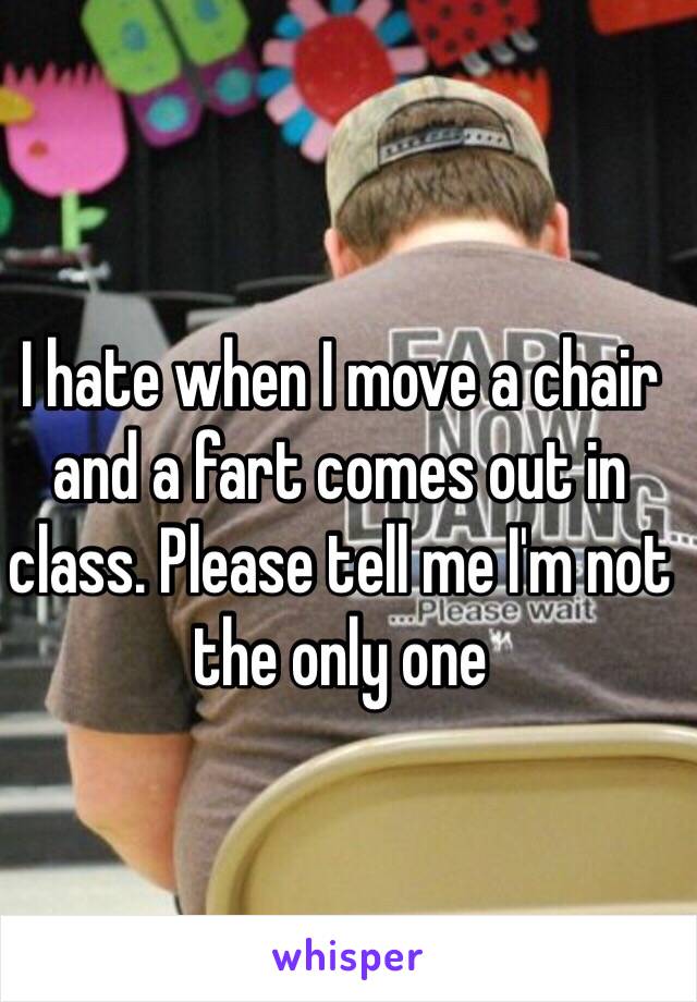 I hate when I move a chair and a fart comes out in class. Please tell me I'm not the only one 