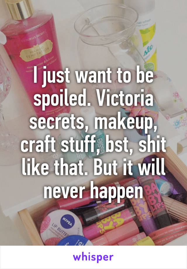I just want to be spoiled. Victoria secrets, makeup, craft stuff, bst, shit like that. But it will never happen