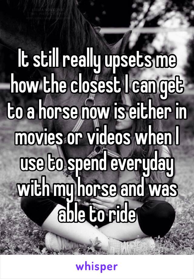 It still really upsets me how the closest I can get to a horse now is either in movies or videos when I use to spend everyday with my horse and was able to ride
