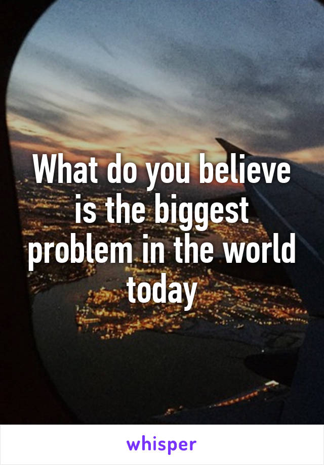 What do you believe is the biggest problem in the world today
