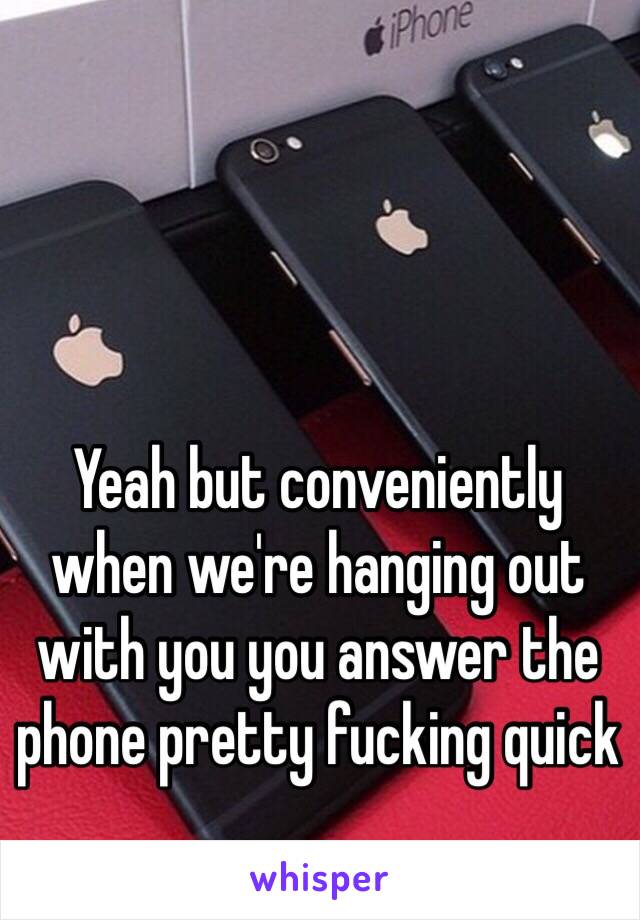Yeah but conveniently when we're hanging out with you you answer the phone pretty fucking quick