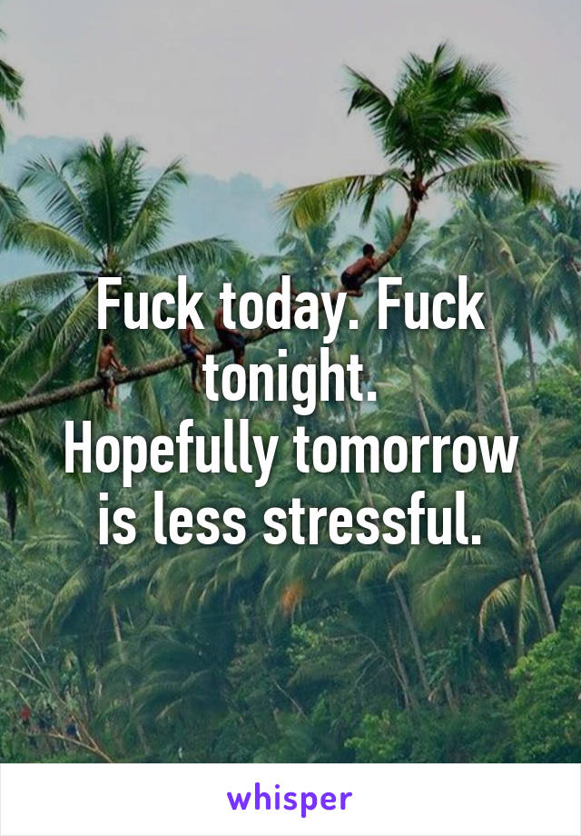 Fuck today. Fuck tonight.
Hopefully tomorrow is less stressful.