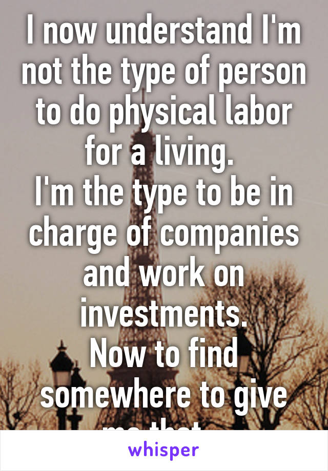 I now understand I'm not the type of person to do physical labor for a living. 
I'm the type to be in charge of companies and work on investments.
Now to find somewhere to give me that...