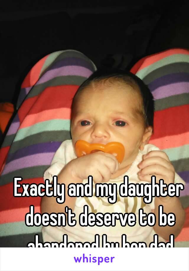 Exactly and my daughter doesn't deserve to be abandoned by her dad