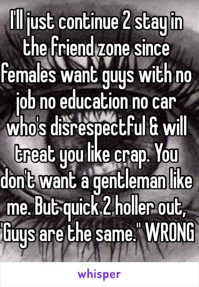 I'll just continue 2 stay in the friend zone since females want guys with no job no education no car who's disrespectful & will treat you like crap. You don't want a gentleman like me. But quick 2 holler out, "Guys are the same." WRONG