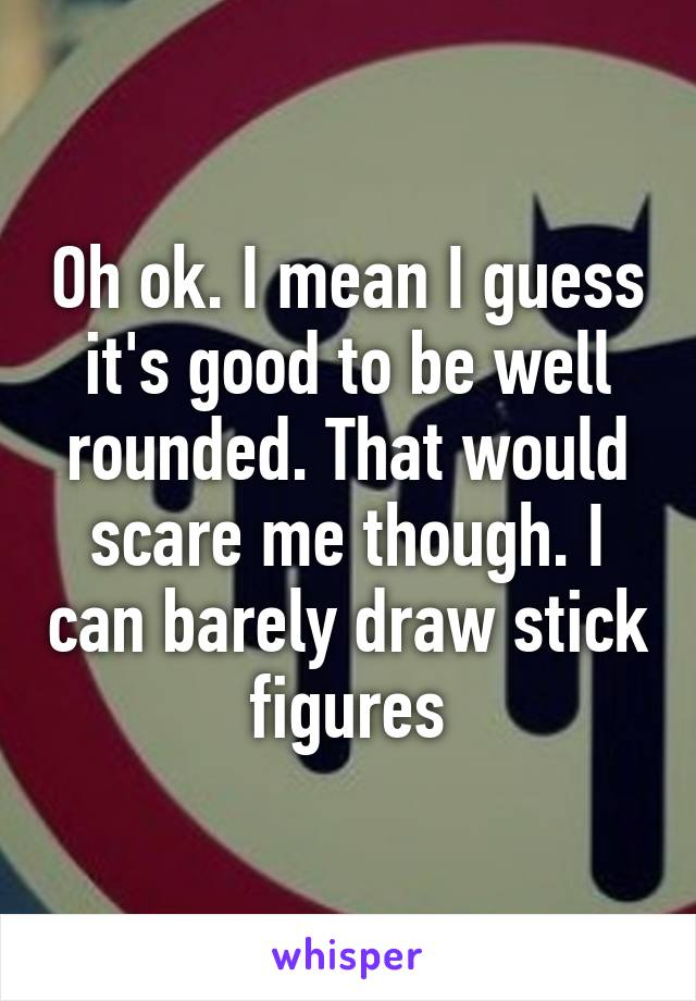 Oh ok. I mean I guess it's good to be well rounded. That would scare me though. I can barely draw stick figures