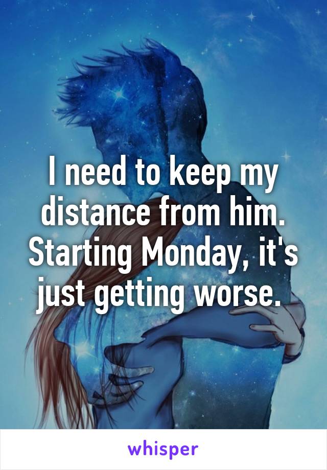 I need to keep my distance from him. Starting Monday, it's just getting worse. 