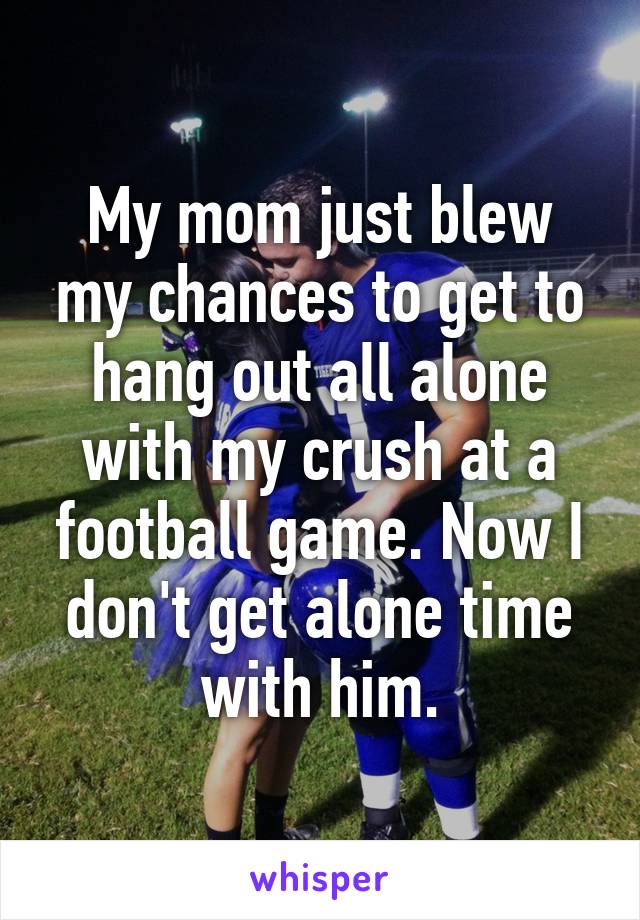 My mom just blew my chances to get to hang out all alone with my crush at a football game. Now I don't get alone time with him.