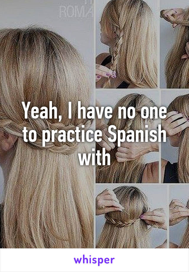 Yeah, I have no one to practice Spanish with