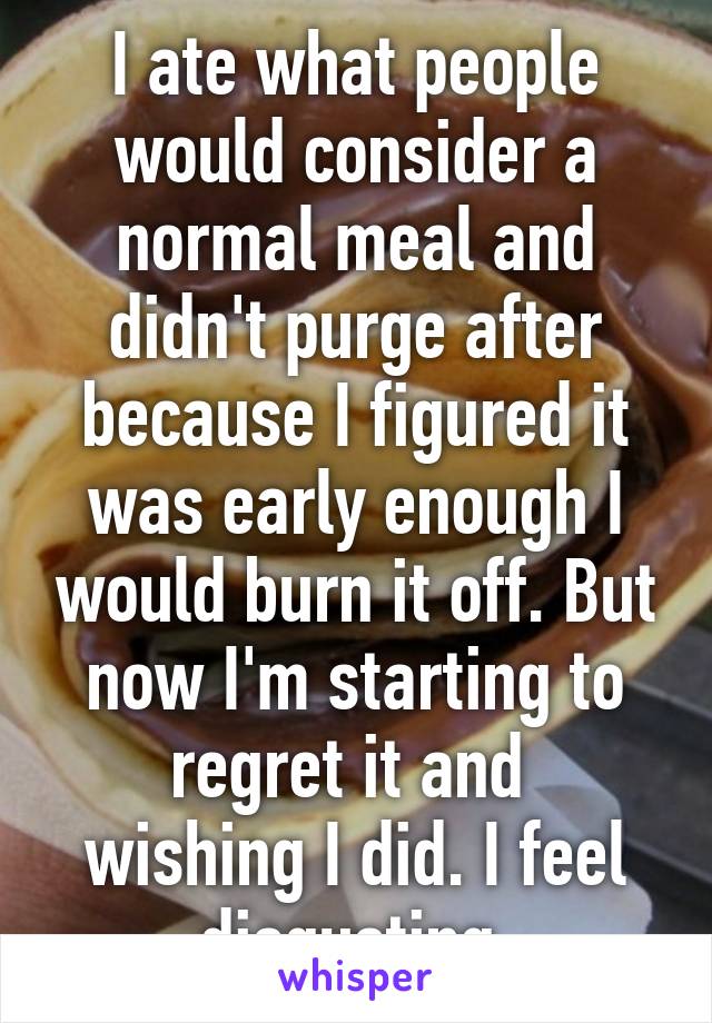 I ate what people would consider a normal meal and didn't purge after because I figured it was early enough I would burn it off. But now I'm starting to regret it and 
wishing I did. I feel disgusting.
