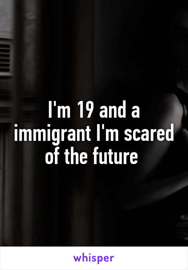 I'm 19 and a immigrant I'm scared of the future 