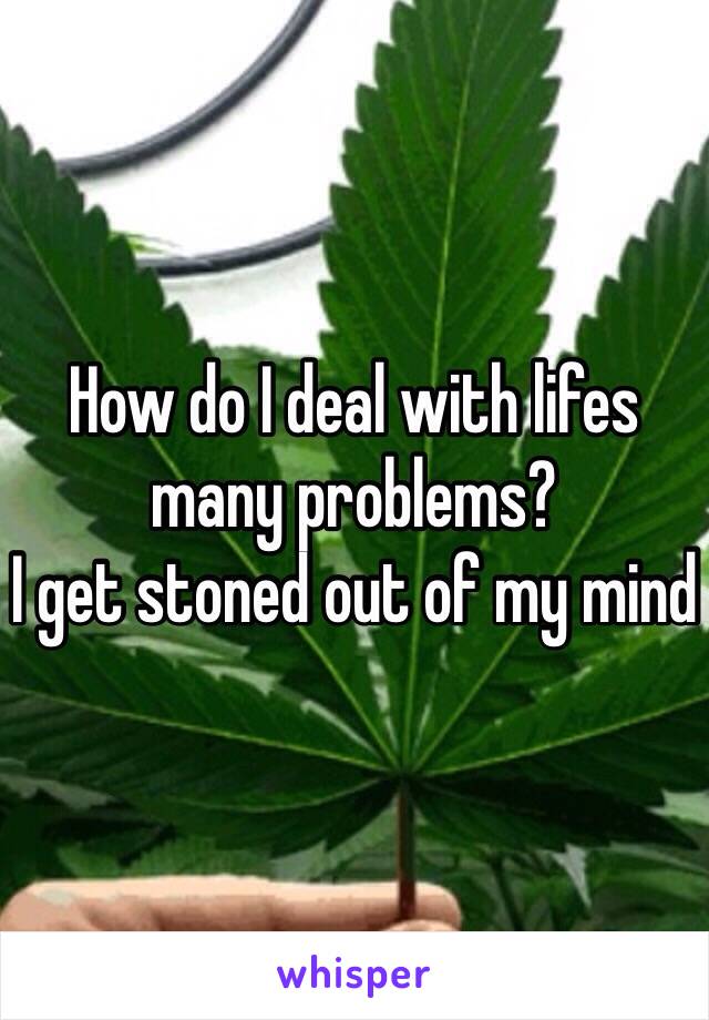 How do I deal with lifes many problems? 
I get stoned out of my mind