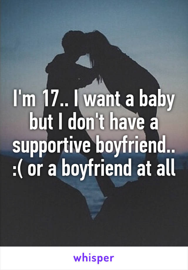 I'm 17.. I want a baby but I don't have a supportive boyfriend.. :( or a boyfriend at all