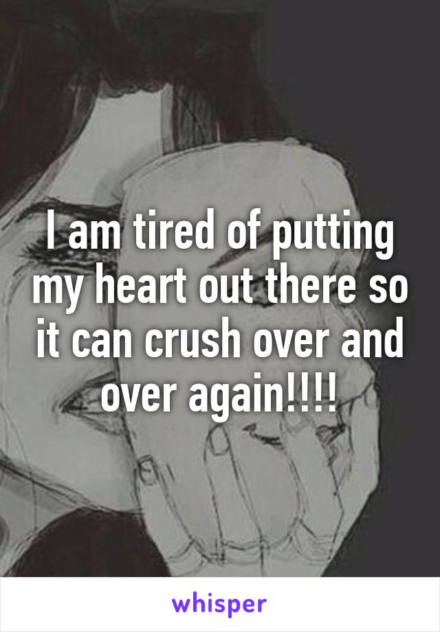 I am tired of putting my heart out there so it can crush over and over again!!!!