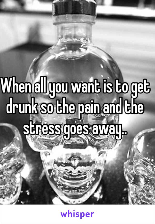 When all you want is to get drunk so the pain and the stress goes away..