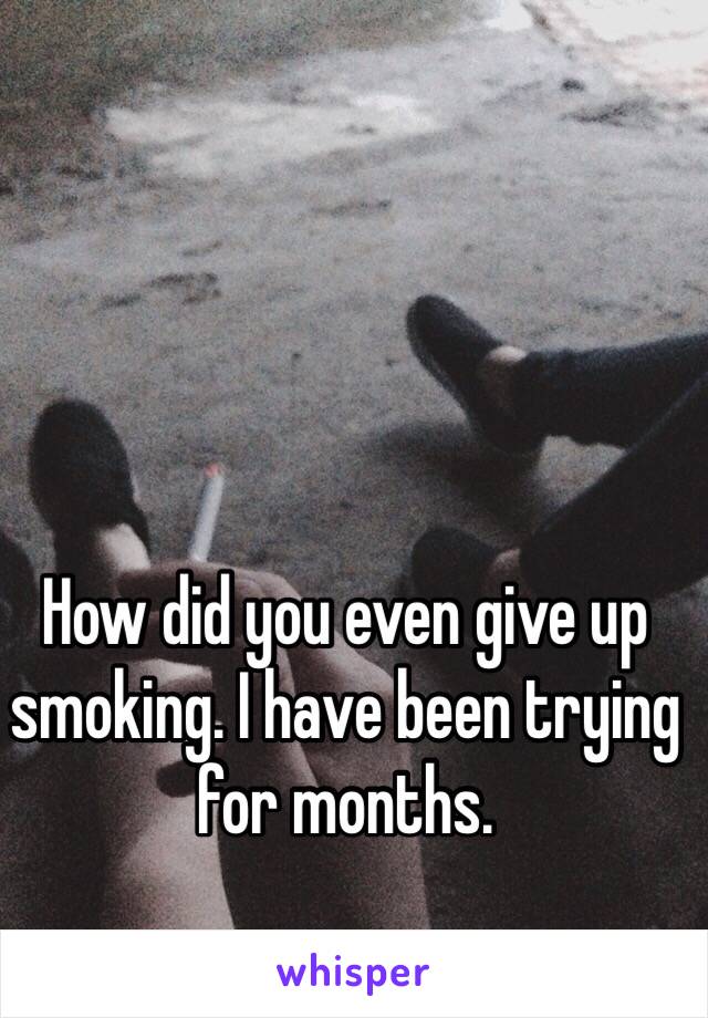 How did you even give up smoking. I have been trying for months. 