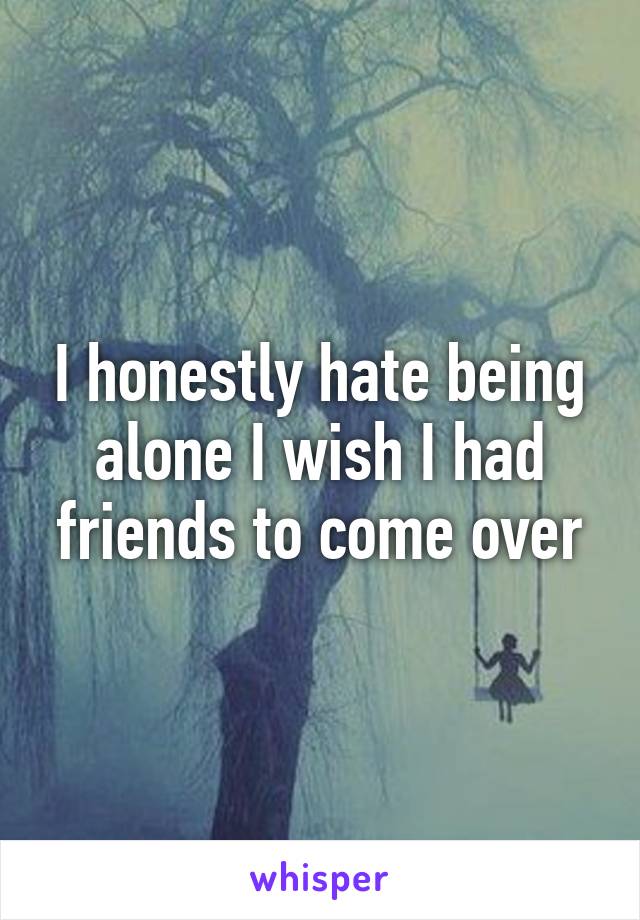I honestly hate being alone I wish I had friends to come over