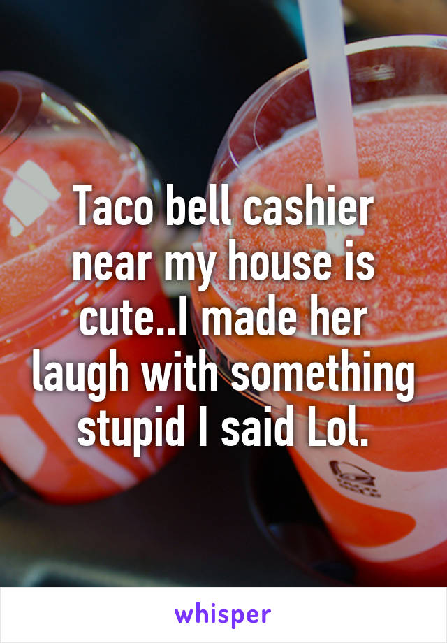 Taco bell cashier near my house is cute..I made her laugh with something stupid I said Lol.