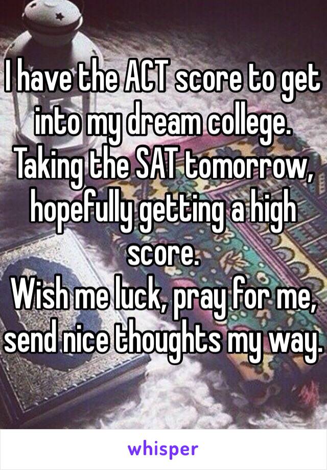I have the ACT score to get into my dream college. Taking the SAT tomorrow, hopefully getting a high score. 
Wish me luck, pray for me, send nice thoughts my way. 