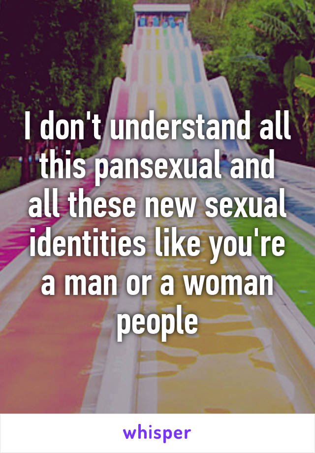 I don't understand all this pansexual and all these new sexual identities like you're a man or a woman people