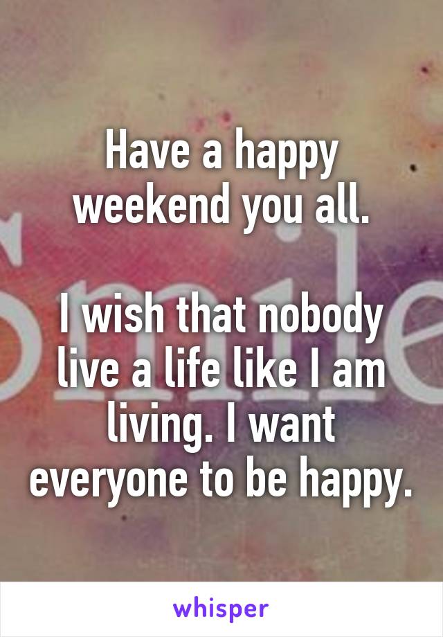 Have a happy weekend you all.

I wish that nobody live a life like I am living. I want everyone to be happy.