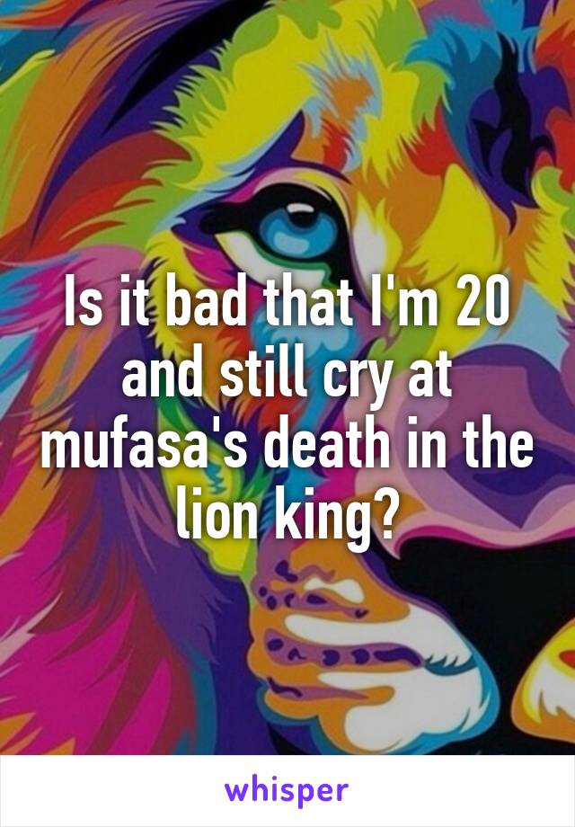 Is it bad that I'm 20 and still cry at mufasa's death in the lion king?