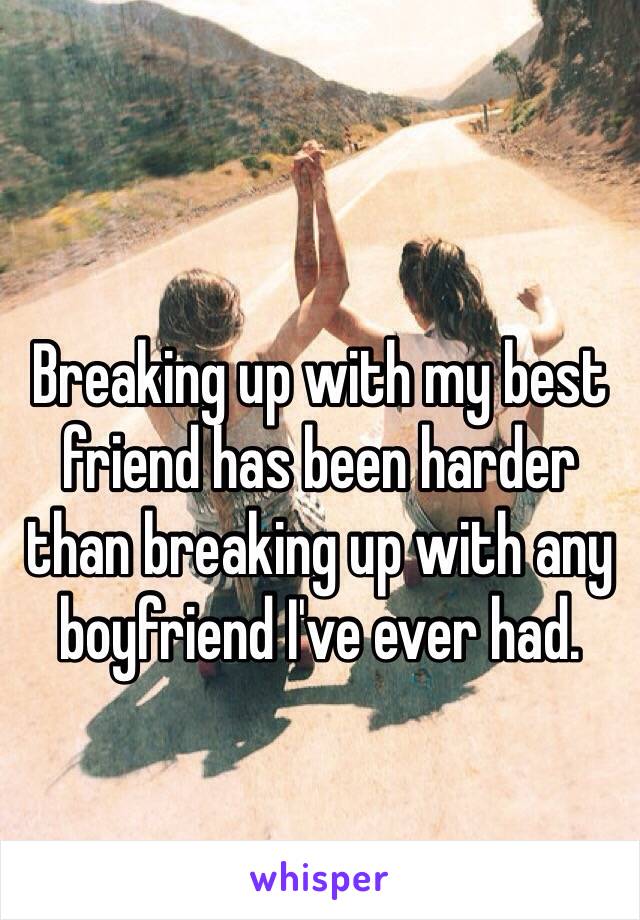 Breaking up with my best friend has been harder than breaking up with any boyfriend I've ever had. 