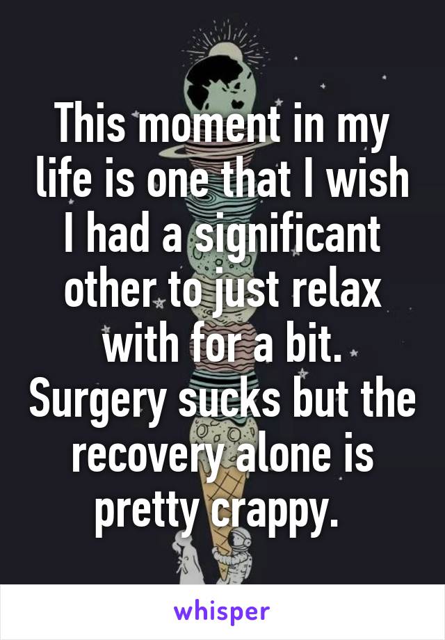 This moment in my life is one that I wish I had a significant other to just relax with for a bit. Surgery sucks but the recovery alone is pretty crappy. 