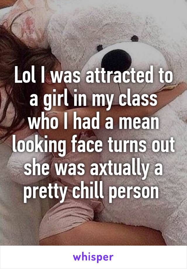 Lol I was attracted to a girl in my class who I had a mean looking face turns out she was axtually a pretty chill person 