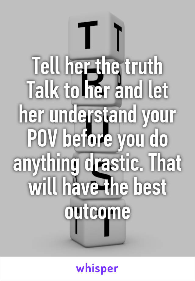 Tell her the truth
Talk to her and let her understand your POV before you do anything drastic. That will have the best outcome