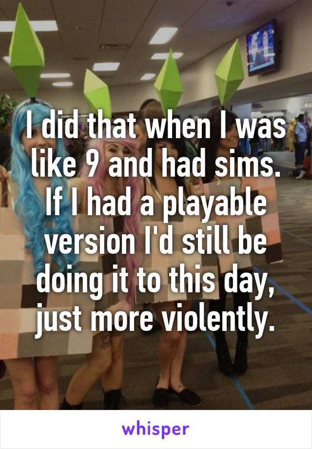 I did that when I was like 9 and had sims. If I had a playable version I'd still be doing it to this day, just more violently.