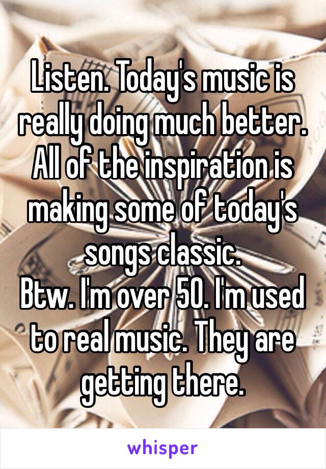 Listen. Today's music is really doing much better. All of the inspiration is making some of today's songs classic.
Btw. I'm over 50. I'm used to real music. They are getting there. 