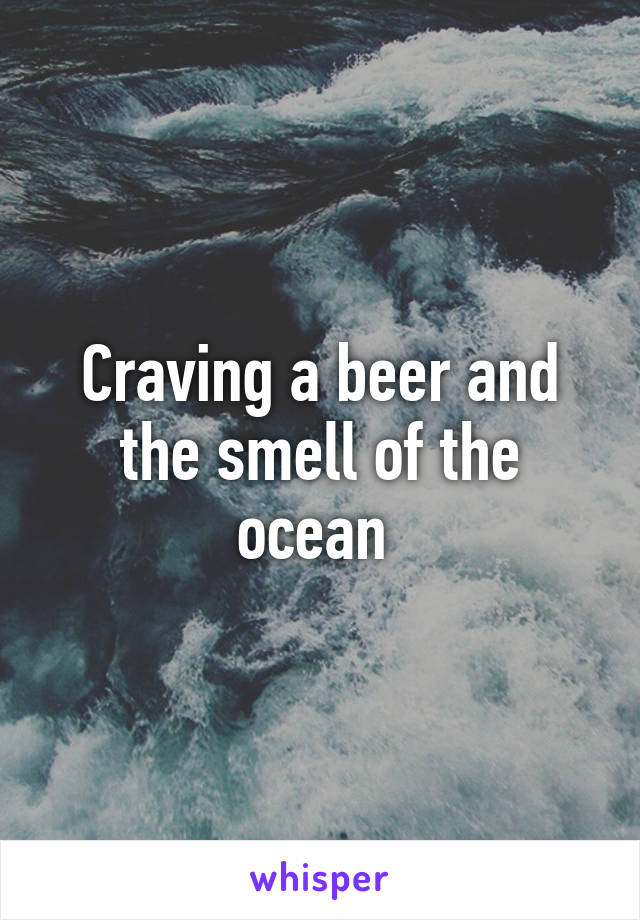 Craving a beer and the smell of the ocean 