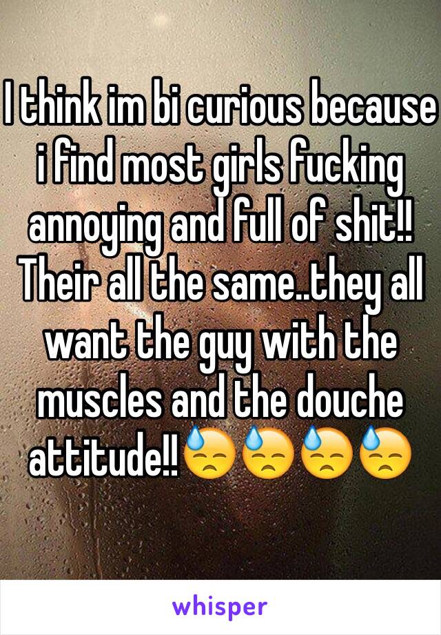 I think im bi curious because i find most girls fucking annoying and full of shit!! Their all the same..they all want the guy with the muscles and the douche attitude!!😓😓😓😓