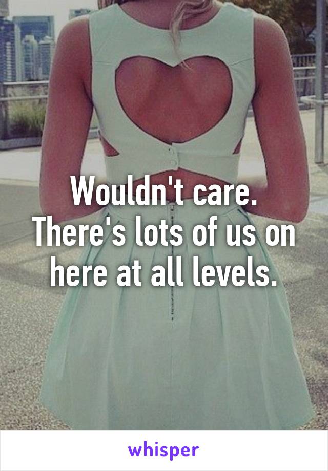 Wouldn't care. There's lots of us on here at all levels.